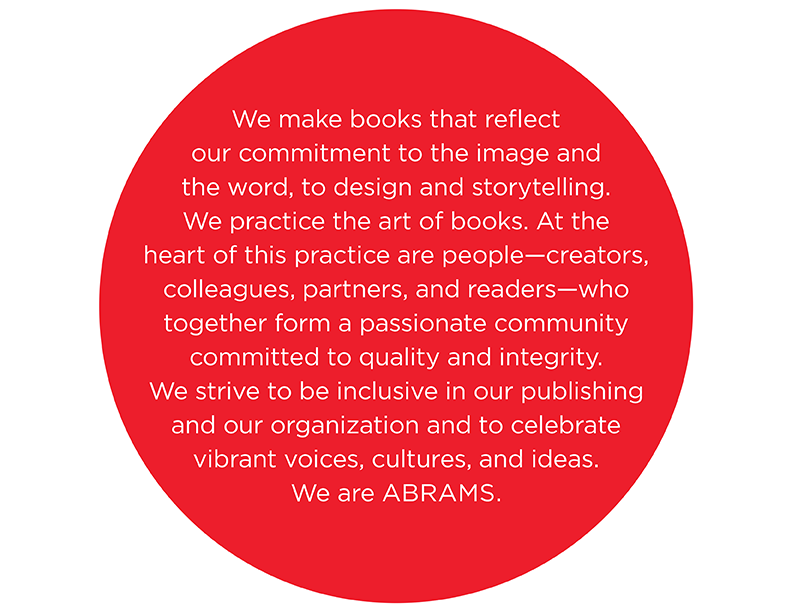 We make books and paper products that reflect our commitment to the image and the word, to design and storytelling. We practice the art of books.  At the heart of this practice are people—creators, colleagues, partners, and readers—who together form a passionate community committed to quality and integrity. We strive to be inclusive in our publishing and our organization and to celebrate vibrant voices, cultures, and ideas. We are ABRAMS.
