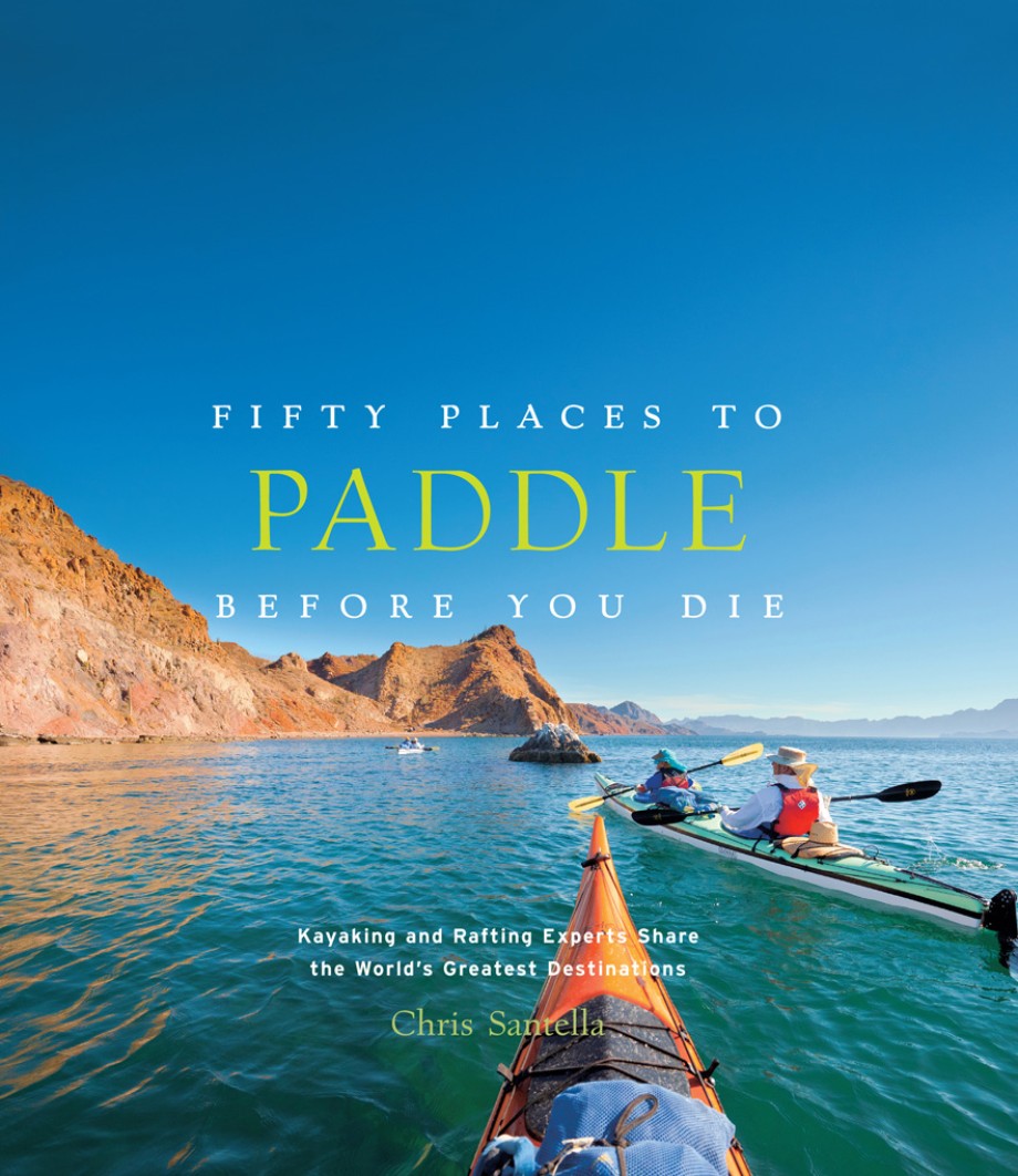 Fifty Places to Paddle Before You Die Kayaking and Rafting Experts Share the World's Greatest Destinations