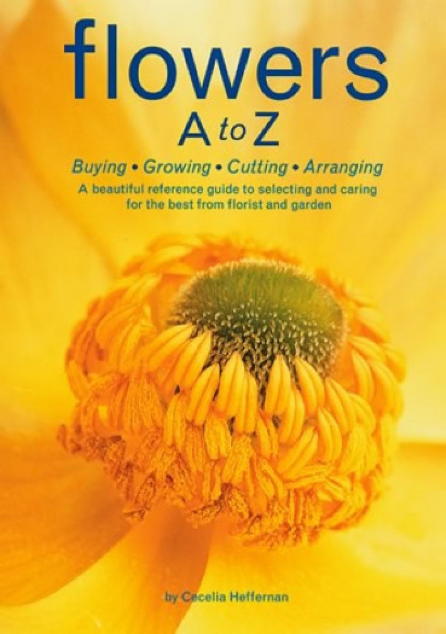 Flowers A to Z Buying, Growing, Cutting, Arranging - A Beautiful Reference Guide to Selecting and Caring for the Best from Florist and Garden